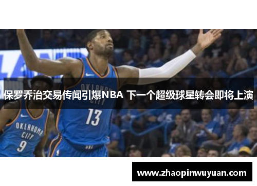 保罗乔治交易传闻引爆NBA 下一个超级球星转会即将上演